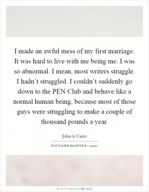 I made an awful mess of my first marriage. It was hard to live with me being me. I was so abnormal. I mean, most writers struggle. I hadn’t struggled. I couldn’t suddenly go down to the PEN Club and behave like a normal human being, because most of those guys were struggling to make a couple of thousand pounds a year Picture Quote #1