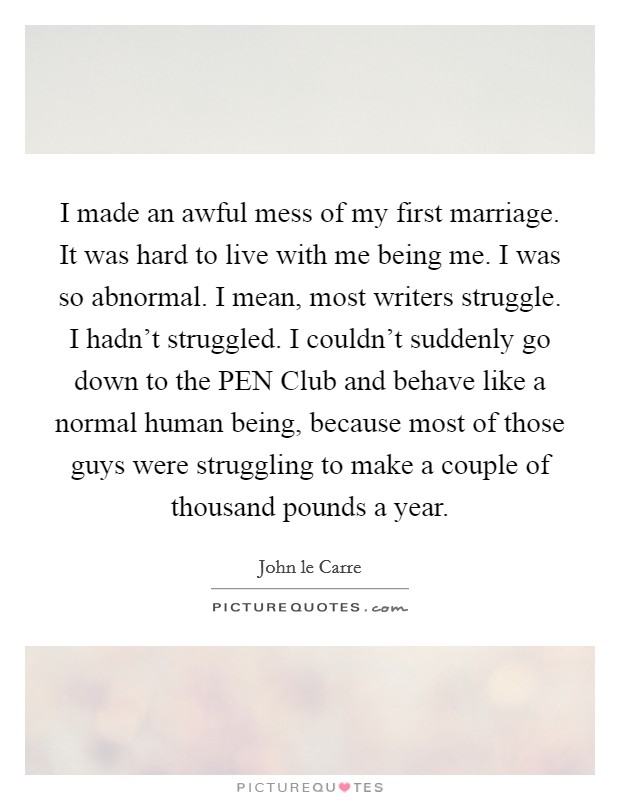 I made an awful mess of my first marriage. It was hard to live with me being me. I was so abnormal. I mean, most writers struggle. I hadn't struggled. I couldn't suddenly go down to the PEN Club and behave like a normal human being, because most of those guys were struggling to make a couple of thousand pounds a year. Picture Quote #1