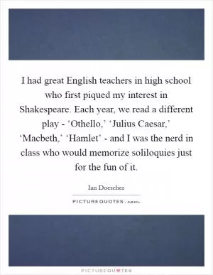 I had great English teachers in high school who first piqued my interest in Shakespeare. Each year, we read a different play - ‘Othello,’ ‘Julius Caesar,’ ‘Macbeth,’ ‘Hamlet’ - and I was the nerd in class who would memorize soliloquies just for the fun of it Picture Quote #1