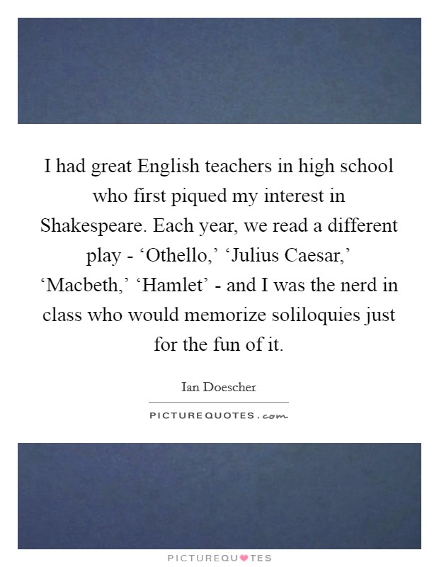 I had great English teachers in high school who first piqued my interest in Shakespeare. Each year, we read a different play - ‘Othello,' ‘Julius Caesar,' ‘Macbeth,' ‘Hamlet' - and I was the nerd in class who would memorize soliloquies just for the fun of it. Picture Quote #1