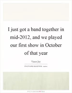 I just got a band together in mid-2012, and we played our first show in October of that year Picture Quote #1