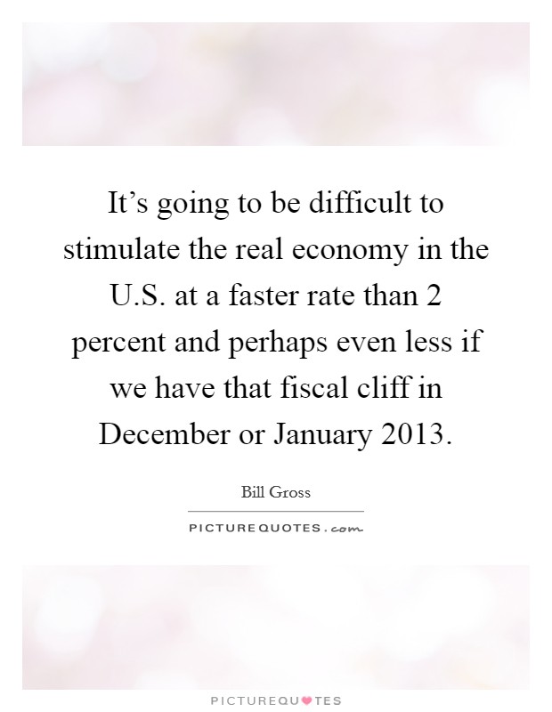 It's going to be difficult to stimulate the real economy in the U.S. at a faster rate than 2 percent and perhaps even less if we have that fiscal cliff in December or January 2013. Picture Quote #1