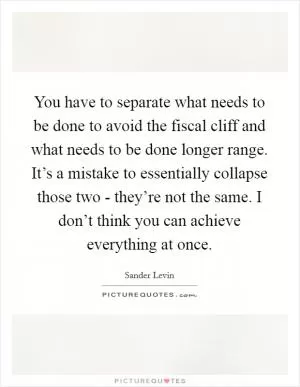 You have to separate what needs to be done to avoid the fiscal cliff and what needs to be done longer range. It’s a mistake to essentially collapse those two - they’re not the same. I don’t think you can achieve everything at once Picture Quote #1