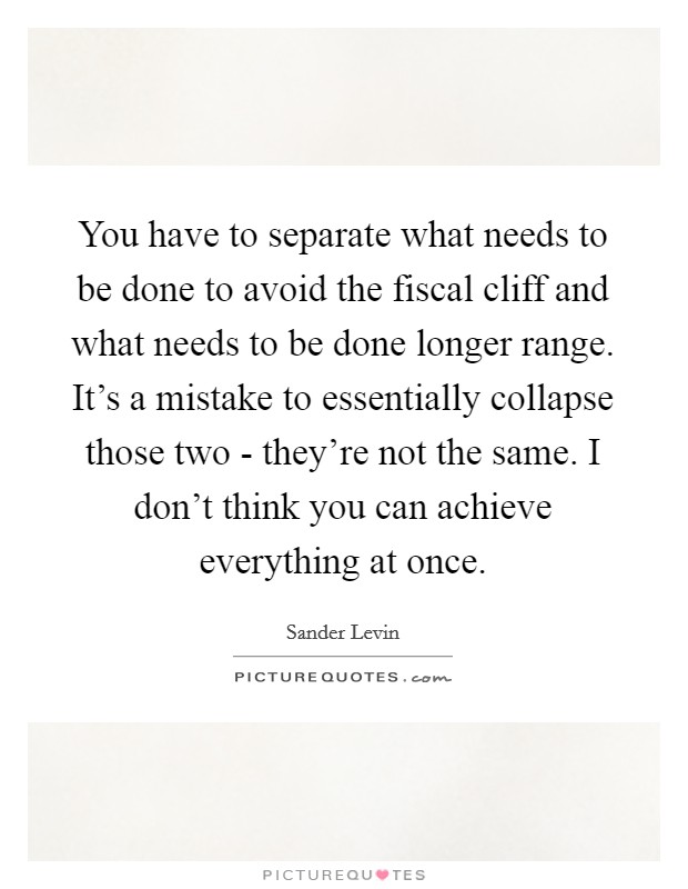 You have to separate what needs to be done to avoid the fiscal cliff and what needs to be done longer range. It's a mistake to essentially collapse those two - they're not the same. I don't think you can achieve everything at once. Picture Quote #1