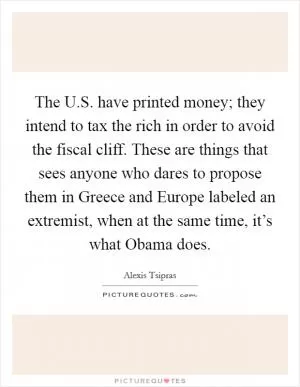 The U.S. have printed money; they intend to tax the rich in order to avoid the fiscal cliff. These are things that sees anyone who dares to propose them in Greece and Europe labeled an extremist, when at the same time, it’s what Obama does Picture Quote #1