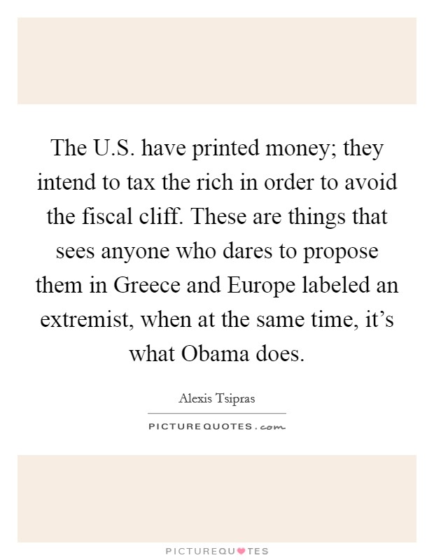 The U.S. have printed money; they intend to tax the rich in order to avoid the fiscal cliff. These are things that sees anyone who dares to propose them in Greece and Europe labeled an extremist, when at the same time, it's what Obama does. Picture Quote #1