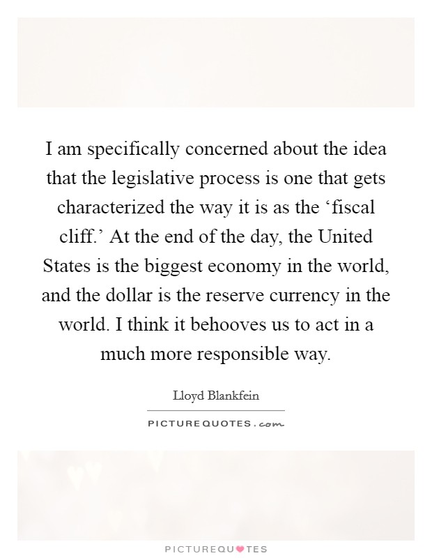 I am specifically concerned about the idea that the legislative process is one that gets characterized the way it is as the ‘fiscal cliff.' At the end of the day, the United States is the biggest economy in the world, and the dollar is the reserve currency in the world. I think it behooves us to act in a much more responsible way. Picture Quote #1
