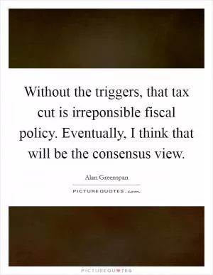 Without the triggers, that tax cut is irreponsible fiscal policy. Eventually, I think that will be the consensus view Picture Quote #1