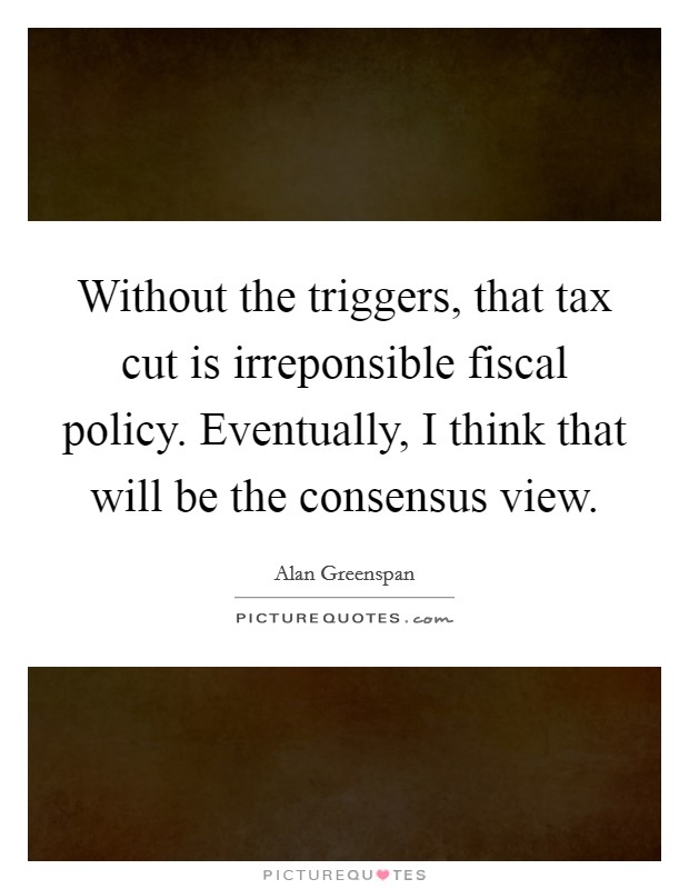 Without the triggers, that tax cut is irreponsible fiscal policy. Eventually, I think that will be the consensus view. Picture Quote #1