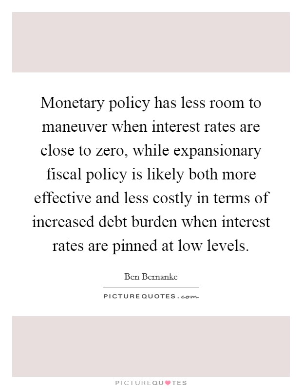 Monetary policy has less room to maneuver when interest rates are close to zero, while expansionary fiscal policy is likely both more effective and less costly in terms of increased debt burden when interest rates are pinned at low levels. Picture Quote #1