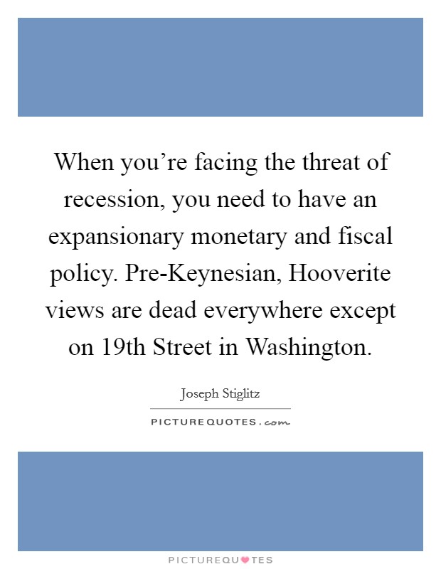 When you're facing the threat of recession, you need to have an expansionary monetary and fiscal policy. Pre-Keynesian, Hooverite views are dead everywhere except on 19th Street in Washington. Picture Quote #1
