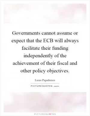 Governments cannot assume or expect that the ECB will always facilitate their funding independently of the achievement of their fiscal and other policy objectives Picture Quote #1