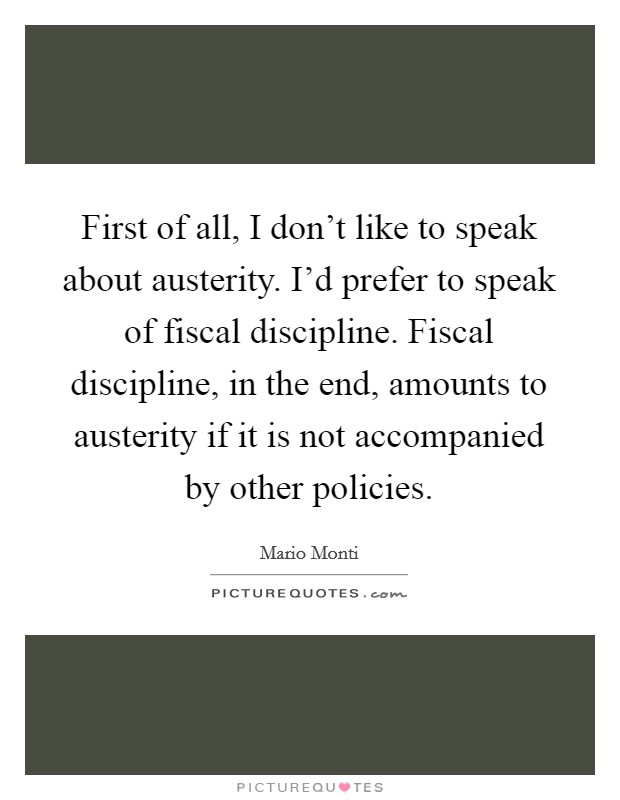 First of all, I don't like to speak about austerity. I'd prefer to speak of fiscal discipline. Fiscal discipline, in the end, amounts to austerity if it is not accompanied by other policies. Picture Quote #1