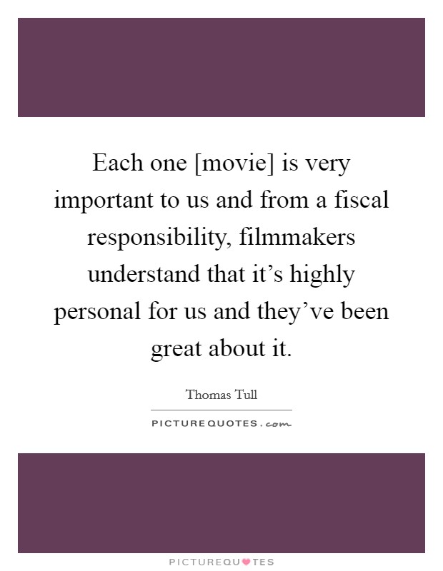Each one [movie] is very important to us and from a fiscal responsibility, filmmakers understand that it's highly personal for us and they've been great about it. Picture Quote #1
