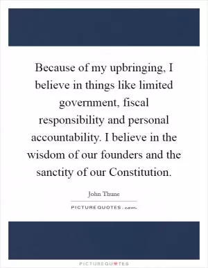 Because of my upbringing, I believe in things like limited government, fiscal responsibility and personal accountability. I believe in the wisdom of our founders and the sanctity of our Constitution Picture Quote #1