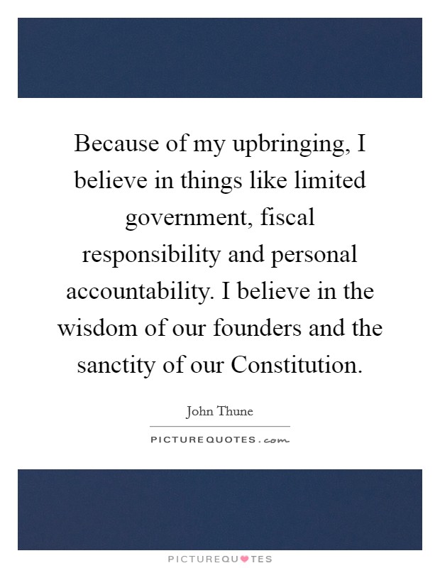 Because of my upbringing, I believe in things like limited government, fiscal responsibility and personal accountability. I believe in the wisdom of our founders and the sanctity of our Constitution. Picture Quote #1