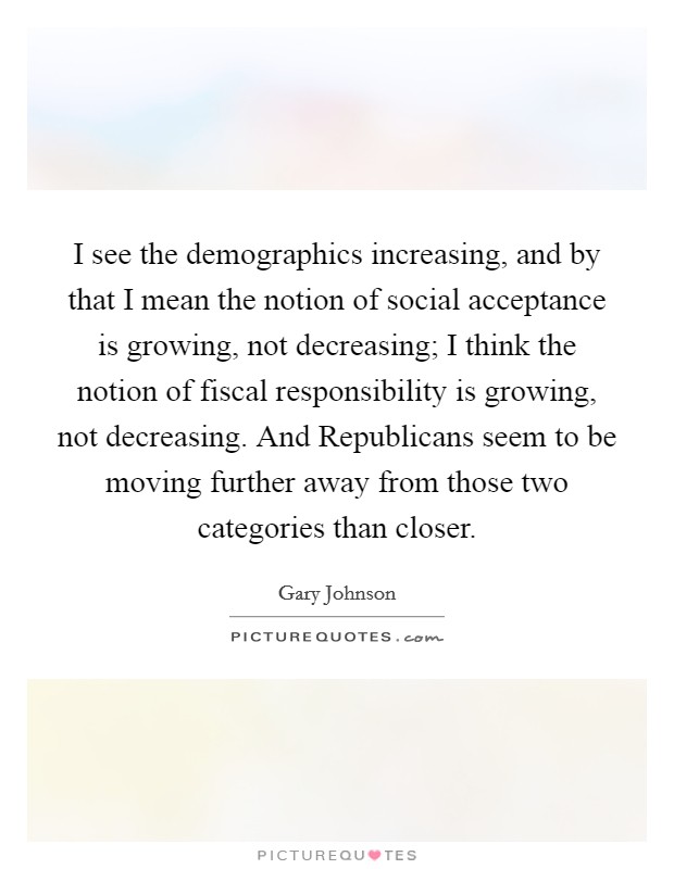 I see the demographics increasing, and by that I mean the notion of social acceptance is growing, not decreasing; I think the notion of fiscal responsibility is growing, not decreasing. And Republicans seem to be moving further away from those two categories than closer. Picture Quote #1
