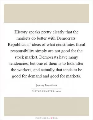 History speaks pretty clearly that the markets do better with Democrats. Republicans’ ideas of what constitutes fiscal responsibility simply are not good for the stock market. Democrats have many tendencies, but one of them is to look after the workers, and actually that tends to be good for demand and good for markets Picture Quote #1