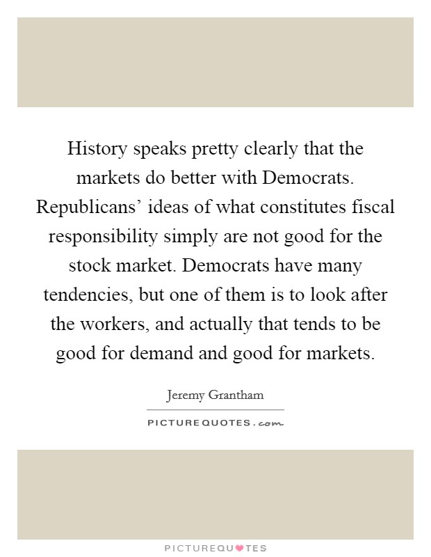 History speaks pretty clearly that the markets do better with Democrats. Republicans' ideas of what constitutes fiscal responsibility simply are not good for the stock market. Democrats have many tendencies, but one of them is to look after the workers, and actually that tends to be good for demand and good for markets. Picture Quote #1