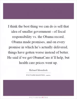 I think the best thing we can do is sell that idea of smaller government - of fiscal responsibility vs. the Obama record. Obama made promises, and on every promise in which he’s actually delivered, things have gotten worse instead of better. He said if we get ObamaCare it’ll help, but health care prices went up Picture Quote #1