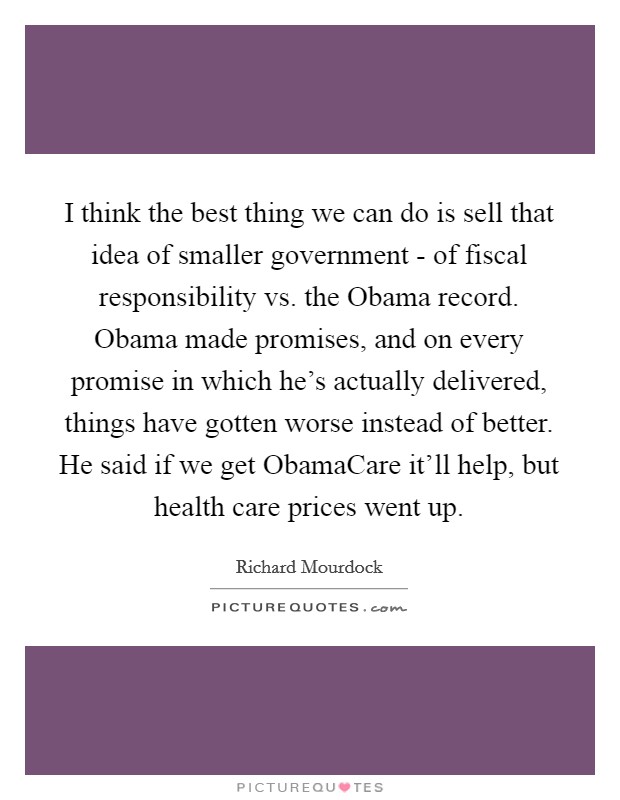 I think the best thing we can do is sell that idea of smaller government - of fiscal responsibility vs. the Obama record. Obama made promises, and on every promise in which he's actually delivered, things have gotten worse instead of better. He said if we get ObamaCare it'll help, but health care prices went up. Picture Quote #1