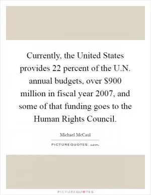 Currently, the United States provides 22 percent of the U.N. annual budgets, over $900 million in fiscal year 2007, and some of that funding goes to the Human Rights Council Picture Quote #1