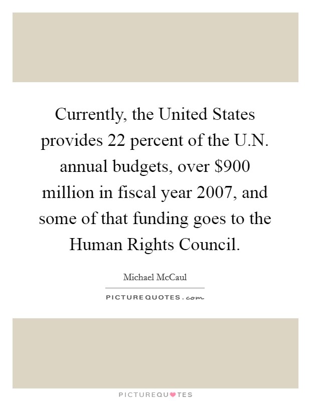 Currently, the United States provides 22 percent of the U.N. annual budgets, over $900 million in fiscal year 2007, and some of that funding goes to the Human Rights Council. Picture Quote #1