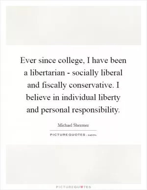 Ever since college, I have been a libertarian - socially liberal and fiscally conservative. I believe in individual liberty and personal responsibility Picture Quote #1