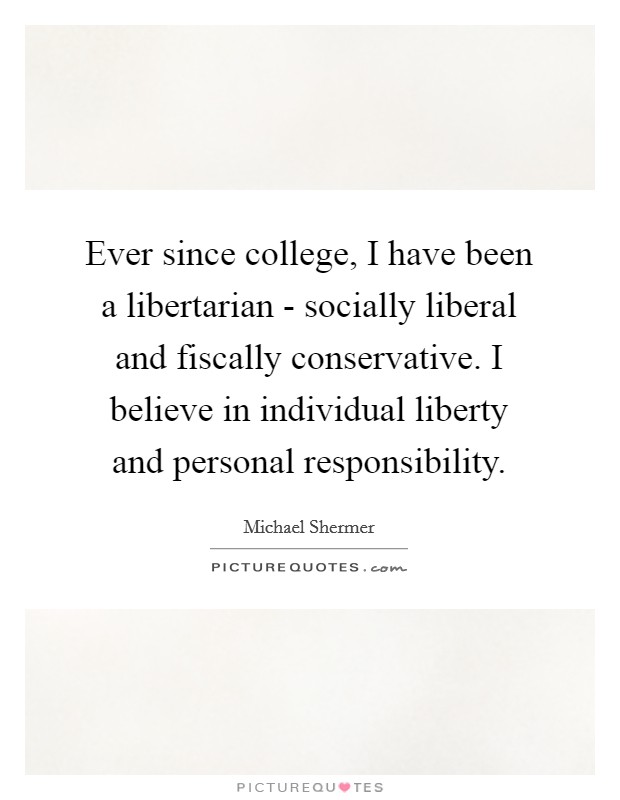Ever since college, I have been a libertarian - socially liberal and fiscally conservative. I believe in individual liberty and personal responsibility. Picture Quote #1