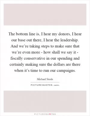 The bottom line is, I hear my donors, I hear our base out there, I hear the leadership. And we’re taking steps to make sure that we’re even more - how shall we say it - fiscally conservative in our spending and certainly making sure the dollars are there when it’s time to run our campaigns Picture Quote #1