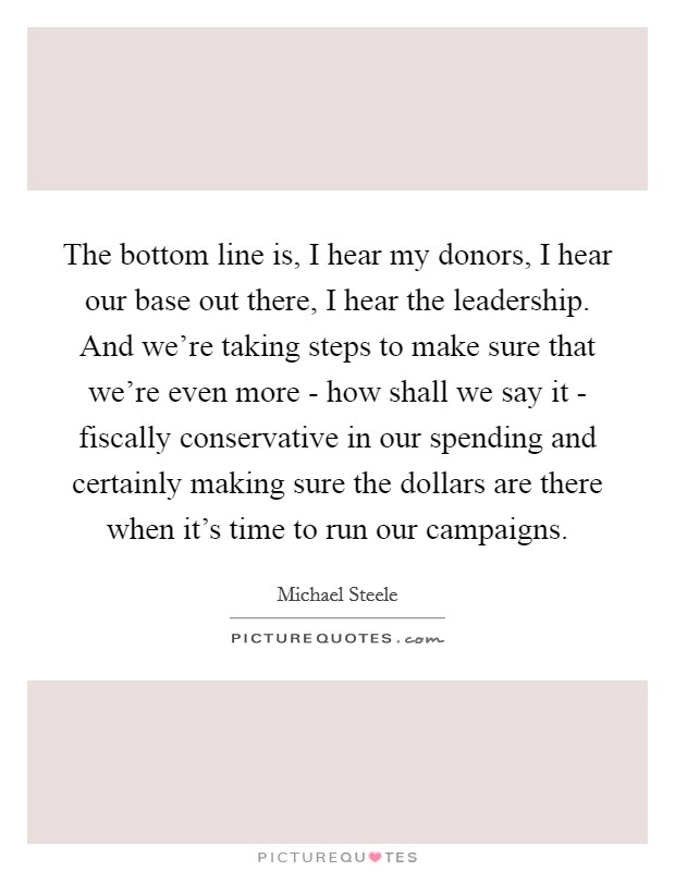 The bottom line is, I hear my donors, I hear our base out there, I hear the leadership. And we're taking steps to make sure that we're even more - how shall we say it - fiscally conservative in our spending and certainly making sure the dollars are there when it's time to run our campaigns. Picture Quote #1
