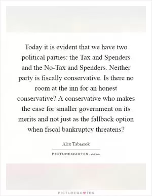 Today it is evident that we have two political parties: the Tax and Spenders and the No-Tax and Spenders. Neither party is fiscally conservative. Is there no room at the inn for an honest conservative? A conservative who makes the case for smaller government on its merits and not just as the fallback option when fiscal bankruptcy threatens? Picture Quote #1