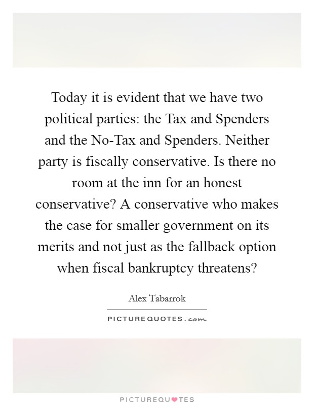 Today it is evident that we have two political parties: the Tax and Spenders and the No-Tax and Spenders. Neither party is fiscally conservative. Is there no room at the inn for an honest conservative? A conservative who makes the case for smaller government on its merits and not just as the fallback option when fiscal bankruptcy threatens? Picture Quote #1