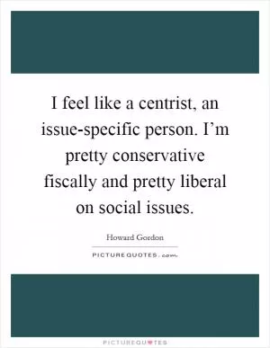 I feel like a centrist, an issue-specific person. I’m pretty conservative fiscally and pretty liberal on social issues Picture Quote #1