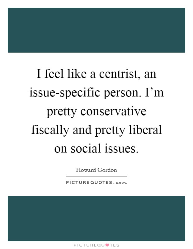 I feel like a centrist, an issue-specific person. I'm pretty conservative fiscally and pretty liberal on social issues. Picture Quote #1