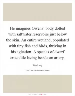 He imagines Owens’ body dotted with saltwater reservoirs just below the skin. An entire wetland, populated with tiny fish and birds, thriving in his agitation. A species of dwarf crocodile lazing beside an artery Picture Quote #1