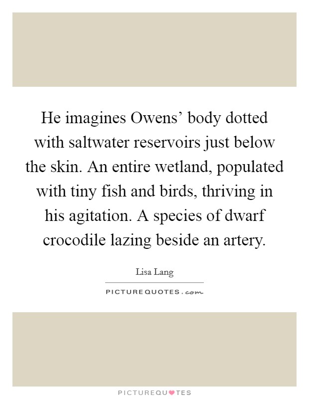 He imagines Owens' body dotted with saltwater reservoirs just below the skin. An entire wetland, populated with tiny fish and birds, thriving in his agitation. A species of dwarf crocodile lazing beside an artery. Picture Quote #1