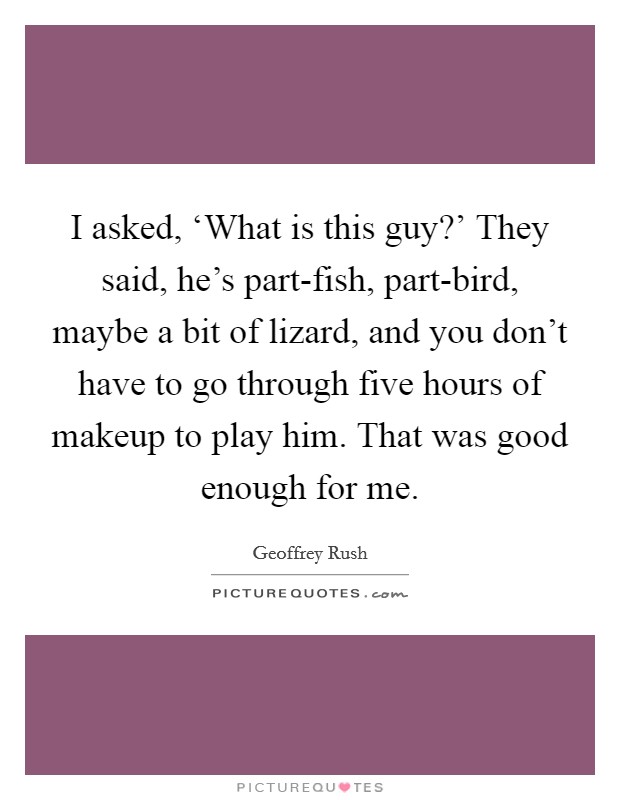 I asked, ‘What is this guy?' They said, he's part-fish, part-bird, maybe a bit of lizard, and you don't have to go through five hours of makeup to play him. That was good enough for me. Picture Quote #1