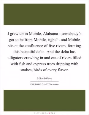 I grew up in Mobile, Alabama - somebody’s got to be from Mobile, right? - and Mobile sits at the confluence of five rivers, forming this beautiful delta. And the delta has alligators crawling in and out of rivers filled with fish and cypress trees dripping with snakes, birds of every flavor Picture Quote #1