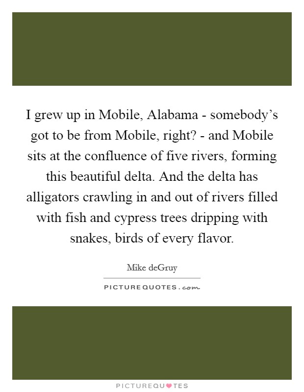 I grew up in Mobile, Alabama - somebody's got to be from Mobile, right? - and Mobile sits at the confluence of five rivers, forming this beautiful delta. And the delta has alligators crawling in and out of rivers filled with fish and cypress trees dripping with snakes, birds of every flavor. Picture Quote #1