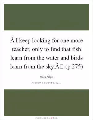 Â¦I keep looking for one more teacher, only to find that fish learn from the water and birds learn from the sky.Â (p.275) Picture Quote #1