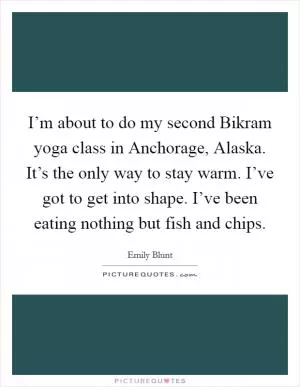 I’m about to do my second Bikram yoga class in Anchorage, Alaska. It’s the only way to stay warm. I’ve got to get into shape. I’ve been eating nothing but fish and chips Picture Quote #1