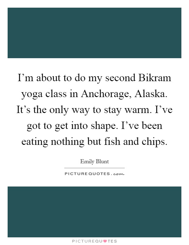I'm about to do my second Bikram yoga class in Anchorage, Alaska. It's the only way to stay warm. I've got to get into shape. I've been eating nothing but fish and chips. Picture Quote #1