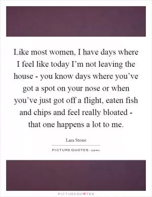Like most women, I have days where I feel like today I’m not leaving the house - you know days where you’ve got a spot on your nose or when you’ve just got off a flight, eaten fish and chips and feel really bloated - that one happens a lot to me Picture Quote #1