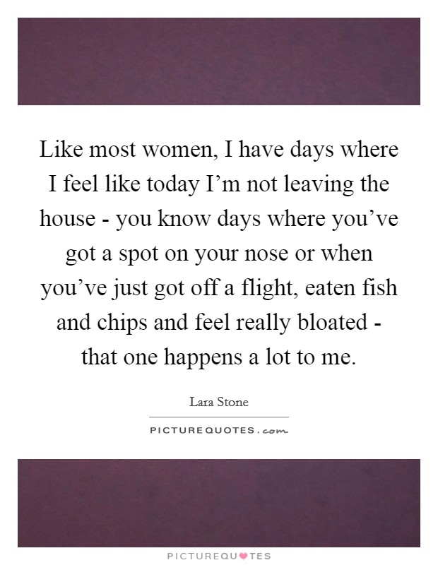 Like most women, I have days where I feel like today I'm not leaving the house - you know days where you've got a spot on your nose or when you've just got off a flight, eaten fish and chips and feel really bloated - that one happens a lot to me. Picture Quote #1