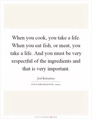 When you cook, you take a life. When you eat fish, or meat, you take a life. And you must be very respectful of the ingredients and that is very important Picture Quote #1