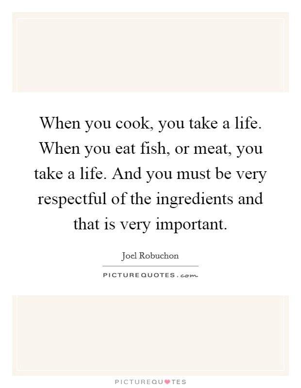 When you cook, you take a life. When you eat fish, or meat, you take a life. And you must be very respectful of the ingredients and that is very important. Picture Quote #1