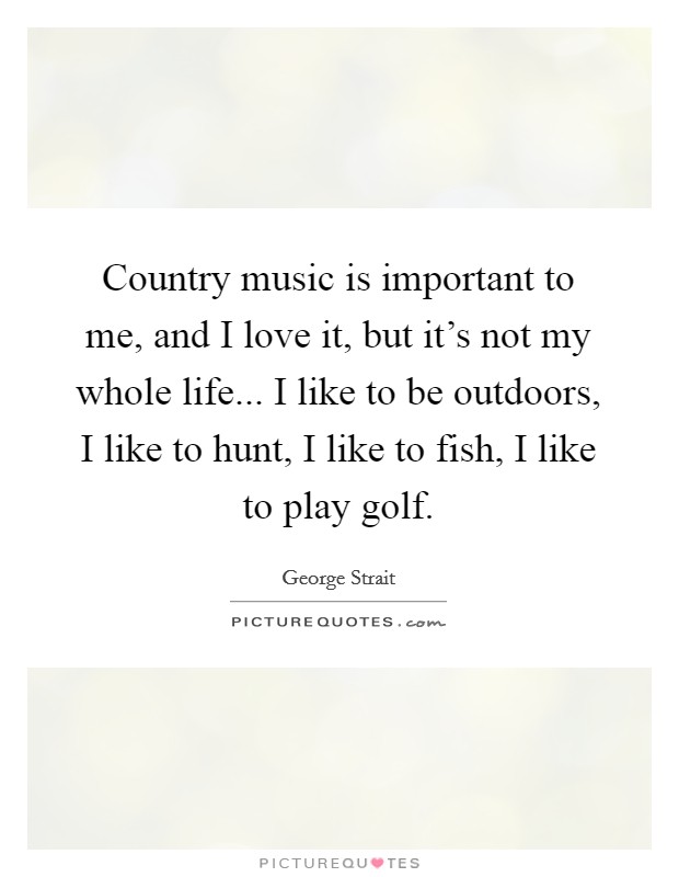 Country music is important to me, and I love it, but it's not my whole life... I like to be outdoors, I like to hunt, I like to fish, I like to play golf. Picture Quote #1