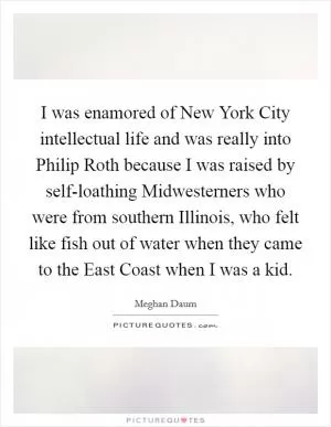 I was enamored of New York City intellectual life and was really into Philip Roth because I was raised by self-loathing Midwesterners who were from southern Illinois, who felt like fish out of water when they came to the East Coast when I was a kid Picture Quote #1