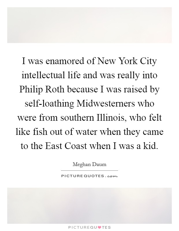 I was enamored of New York City intellectual life and was really into Philip Roth because I was raised by self-loathing Midwesterners who were from southern Illinois, who felt like fish out of water when they came to the East Coast when I was a kid. Picture Quote #1